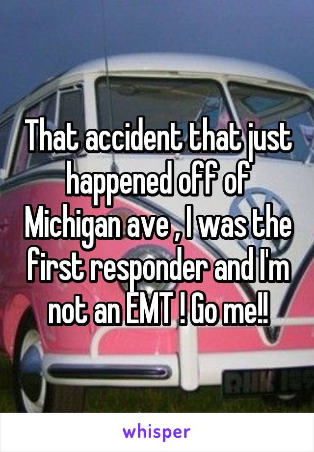 That accident that just happened off of Michigan ave , I was the first responder and I'm not an EMT ! Go me!!