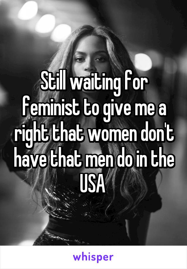 Still waiting for feminist to give me a right that women don't have that men do in the USA 