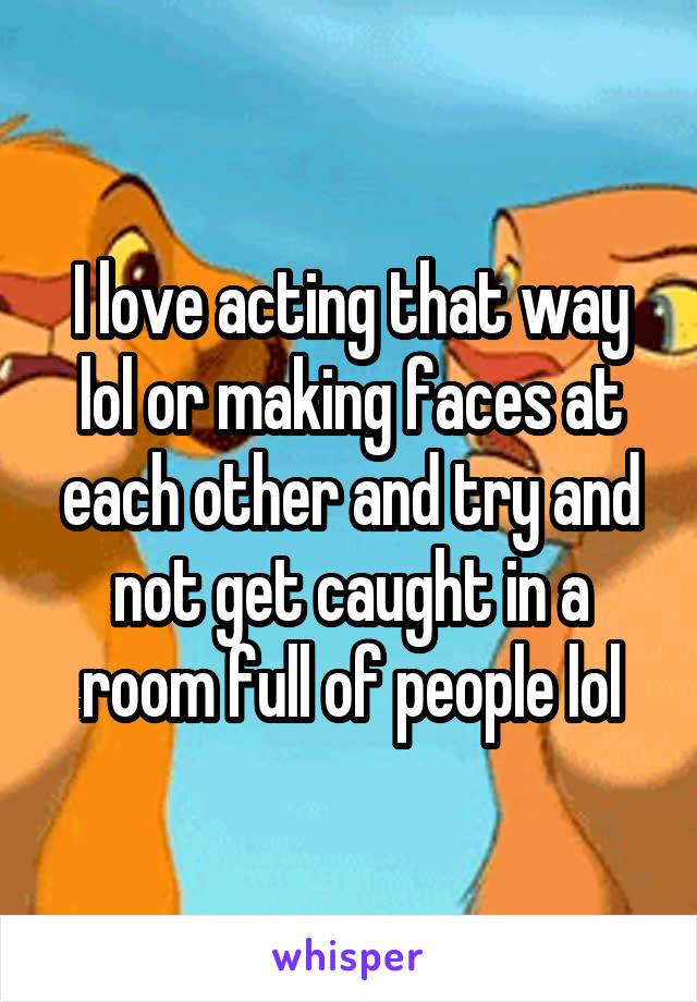 I love acting that way lol or making faces at each other and try and not get caught in a room full of people lol