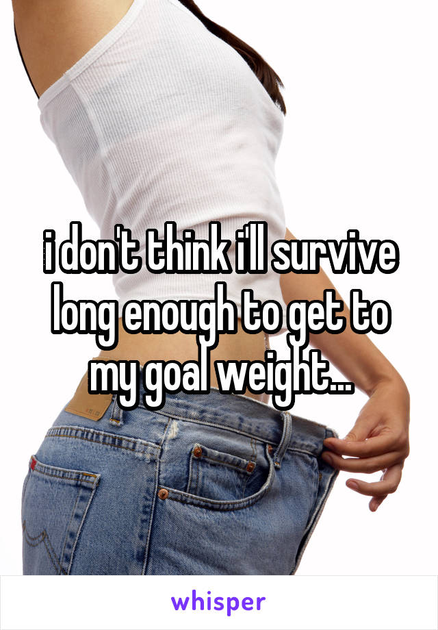 i don't think i'll survive long enough to get to my goal weight...
