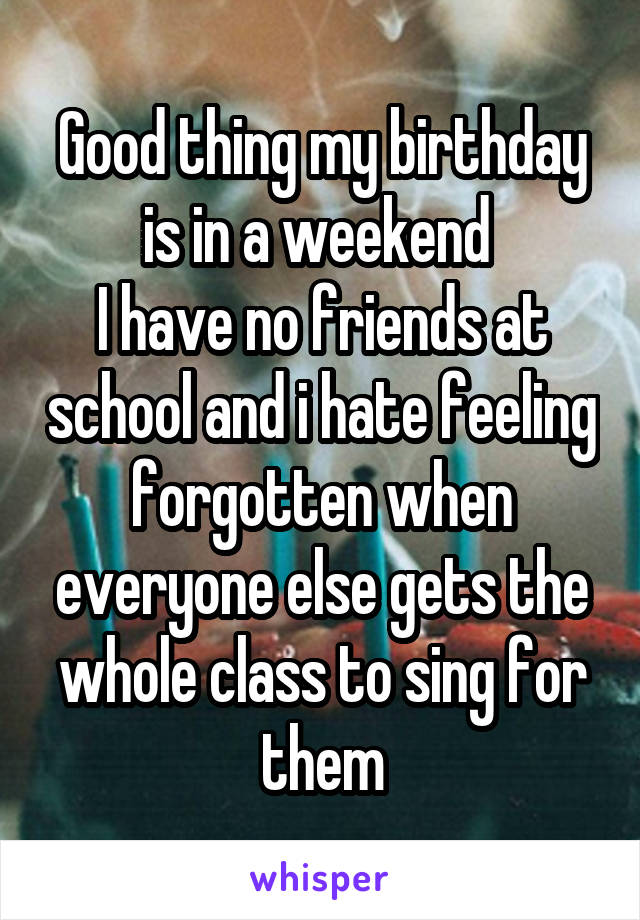 Good thing my birthday is in a weekend 
I have no friends at school and i hate feeling forgotten when everyone else gets the whole class to sing for them