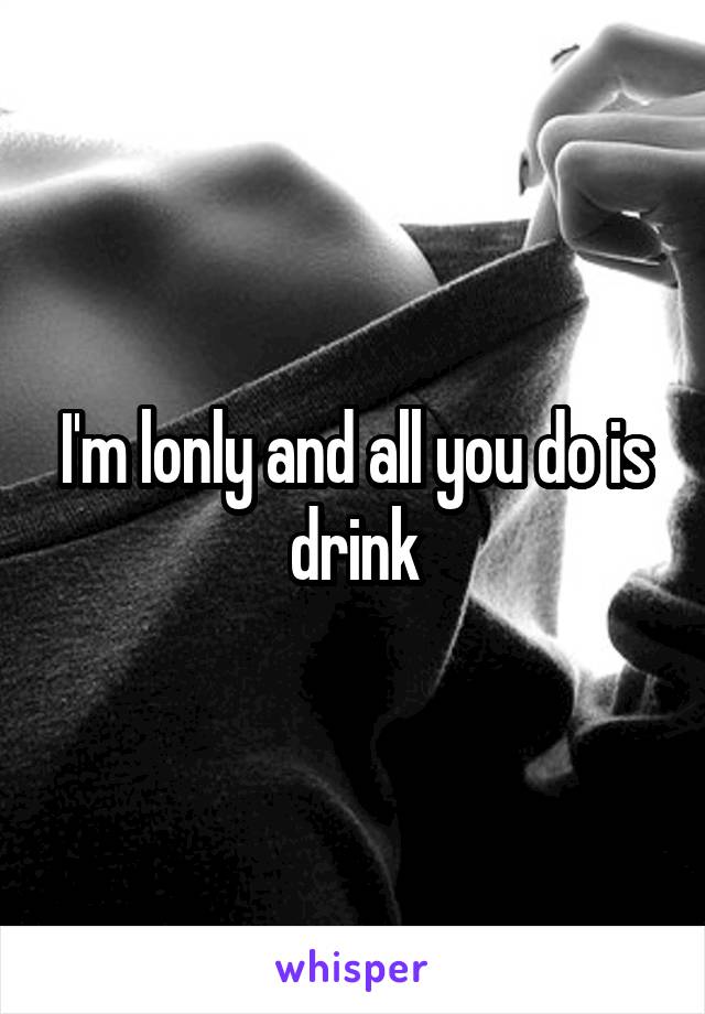 I'm lonly and all you do is drink