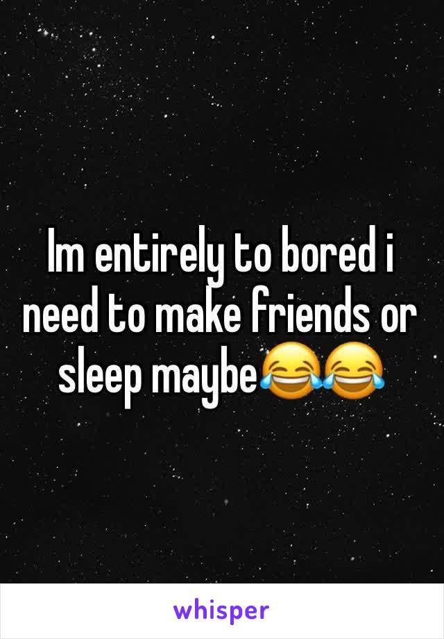 Im entirely to bored i need to make friends or sleep maybe😂😂