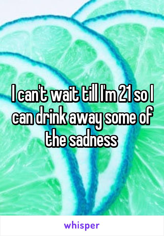 I can't wait till I'm 21 so I can drink away some of the sadness 