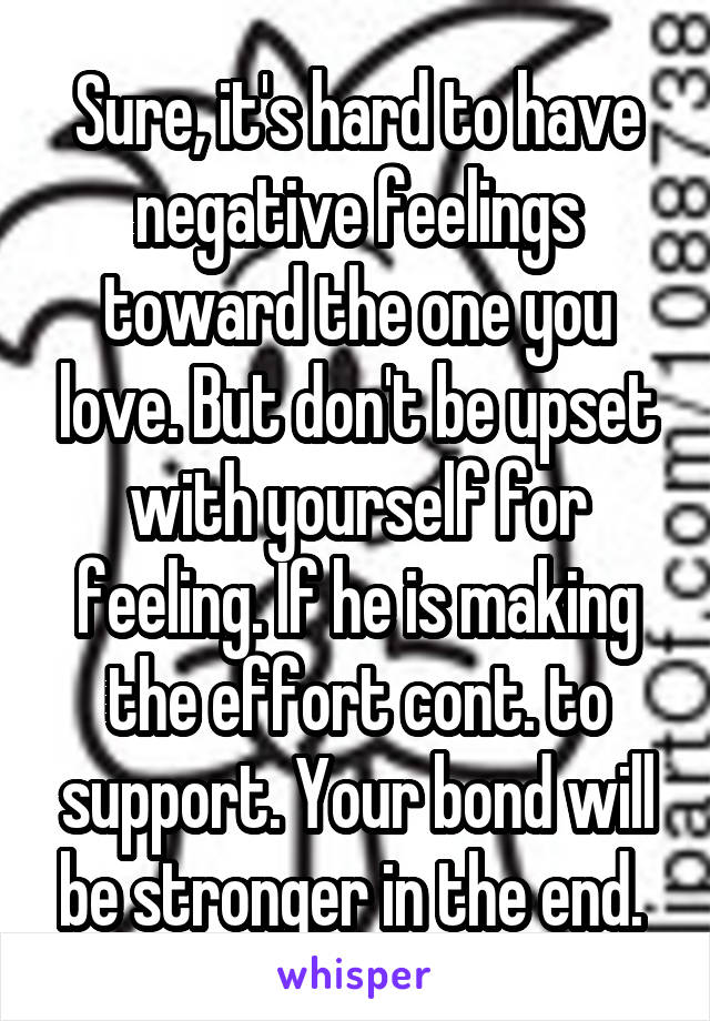 Sure, it's hard to have negative feelings toward the one you love. But don't be upset with yourself for feeling. If he is making the effort cont. to support. Your bond will be stronger in the end. 