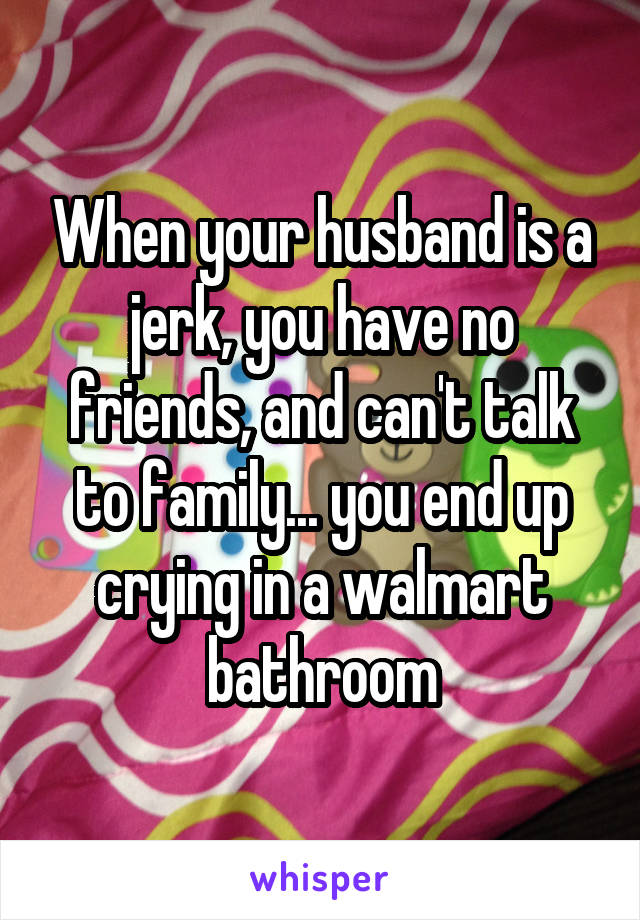 When your husband is a jerk, you have no friends, and can't talk to family... you end up crying in a walmart bathroom
