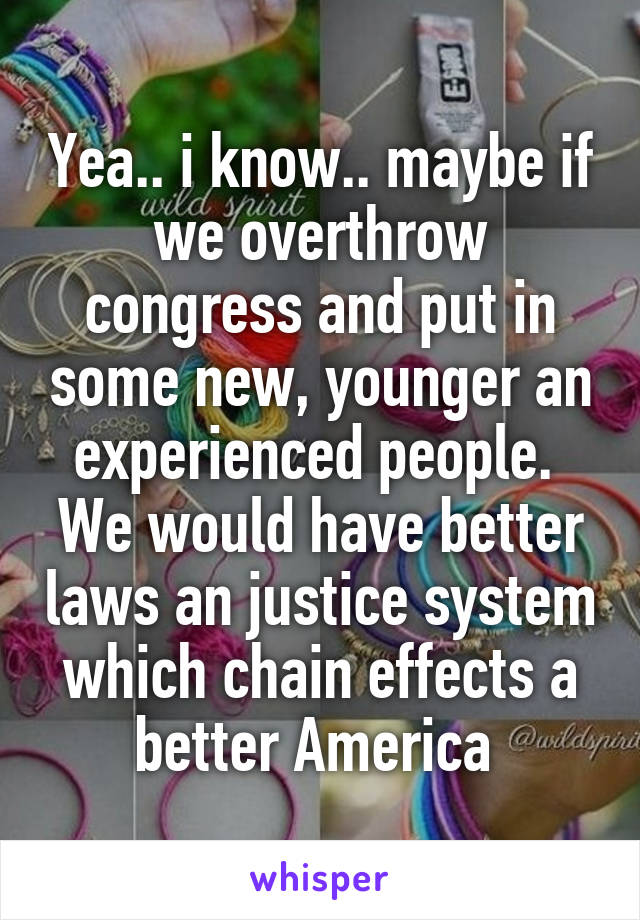 Yea.. i know.. maybe if we overthrow congress and put in some new, younger an experienced people.  We would have better laws an justice system which chain effects a better America 