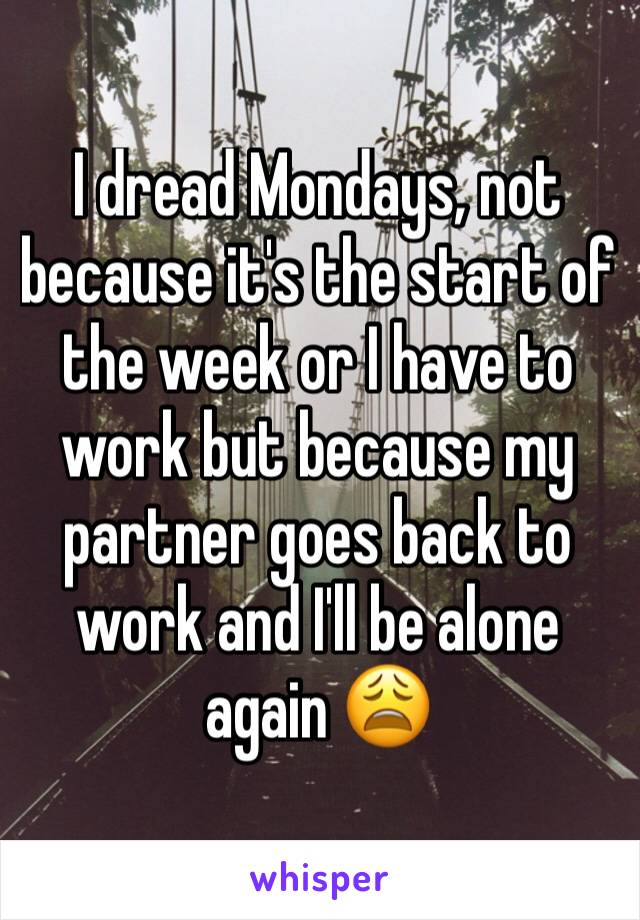 I dread Mondays, not because it's the start of the week or I have to work but because my partner goes back to work and I'll be alone again 😩