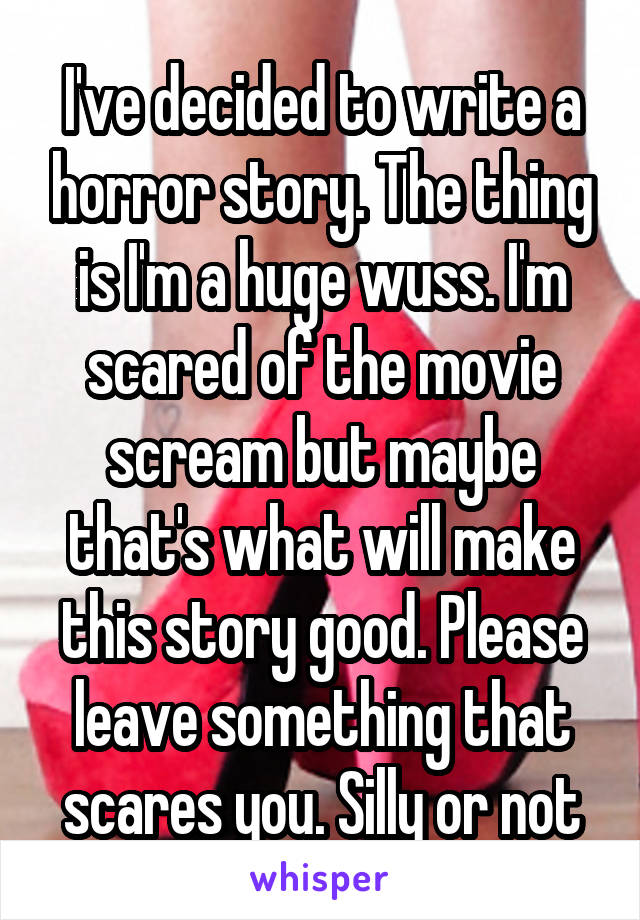 I've decided to write a horror story. The thing is I'm a huge wuss. I'm scared of the movie scream but maybe that's what will make this story good. Please leave something that scares you. Silly or not
