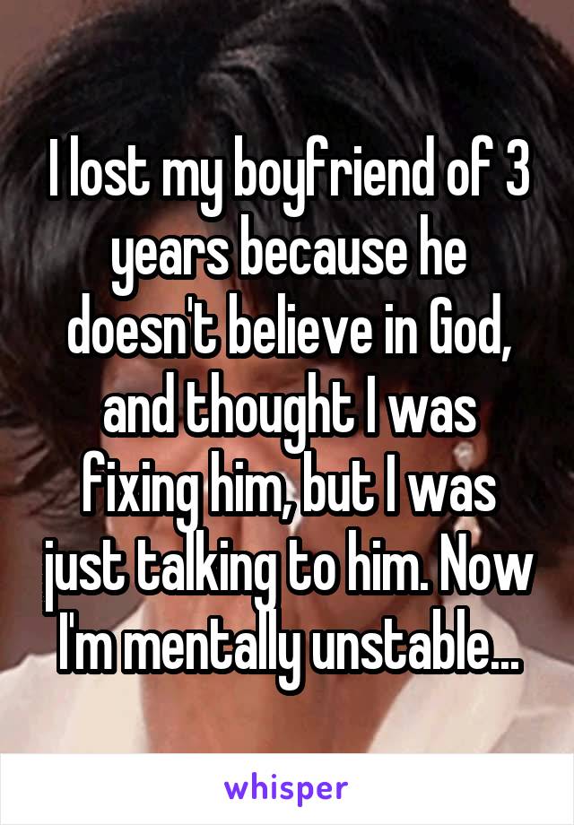 I lost my boyfriend of 3 years because he doesn't believe in God, and thought I was fixing him, but I was just talking to him. Now I'm mentally unstable...