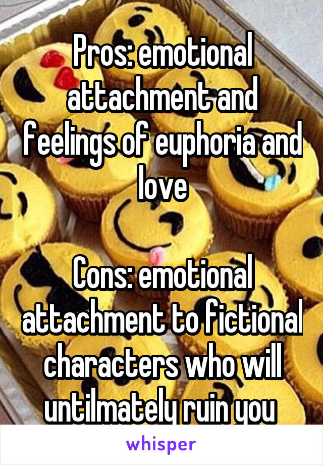 Pros: emotional attachment and feelings of euphoria and love

Cons: emotional attachment to fictional characters who will untilmately ruin you 