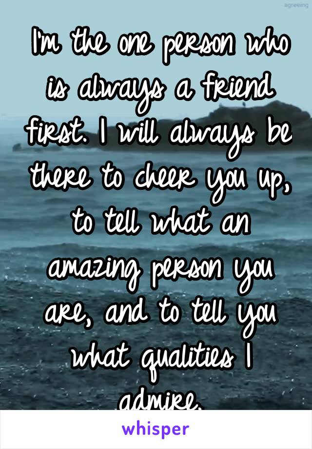 I'm the one person who is always a friend first. I will always be there to cheer you up, to tell what an amazing person you are, and to tell you what qualities I admire.
