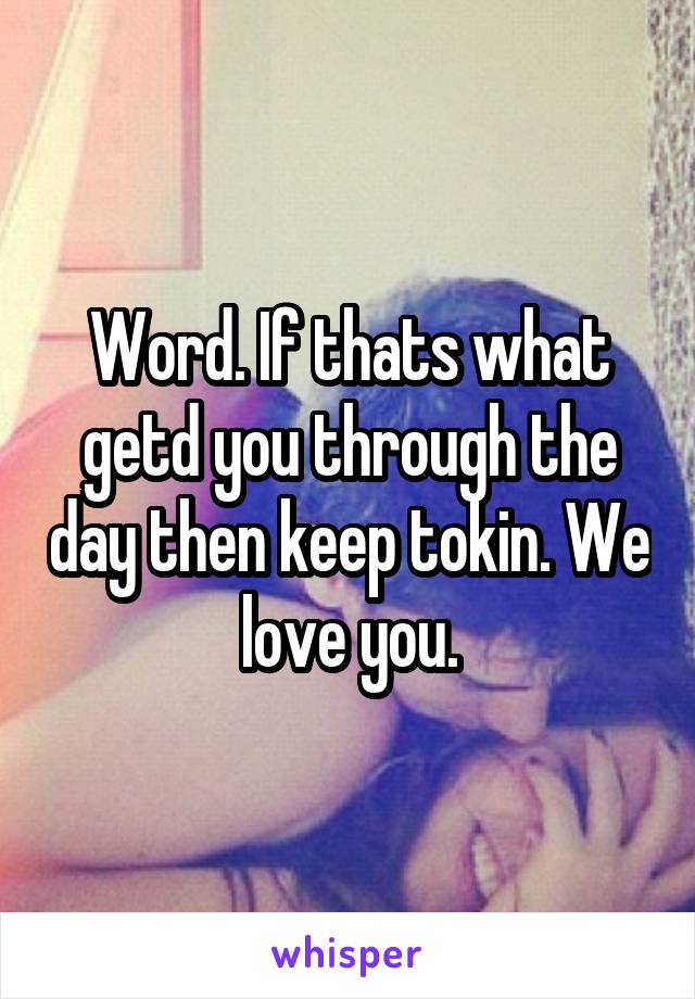 Word. If thats what getd you through the day then keep tokin. We love you.