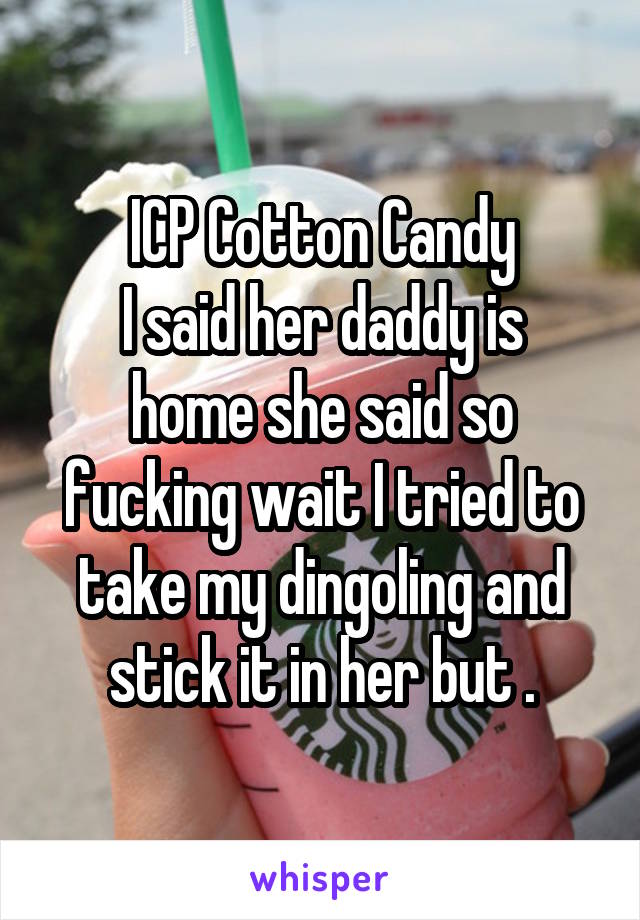 ICP Cotton Candy
I said her daddy is home she said so fucking wait I tried to take my dingoling and stick it in her but .
