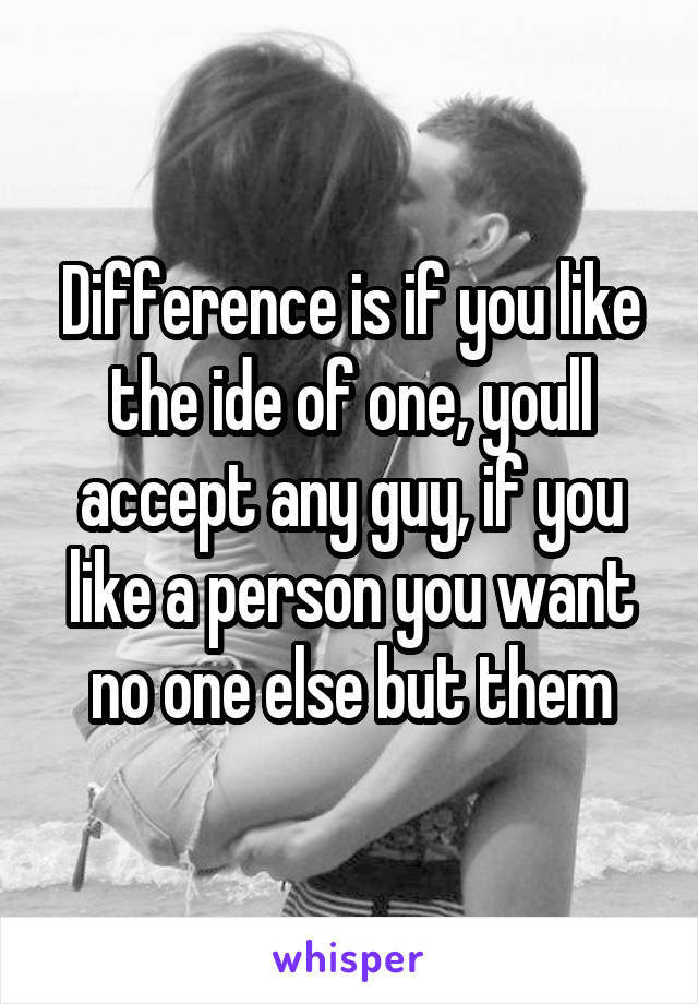 Difference is if you like the ide of one, youll accept any guy, if you like a person you want no one else but them