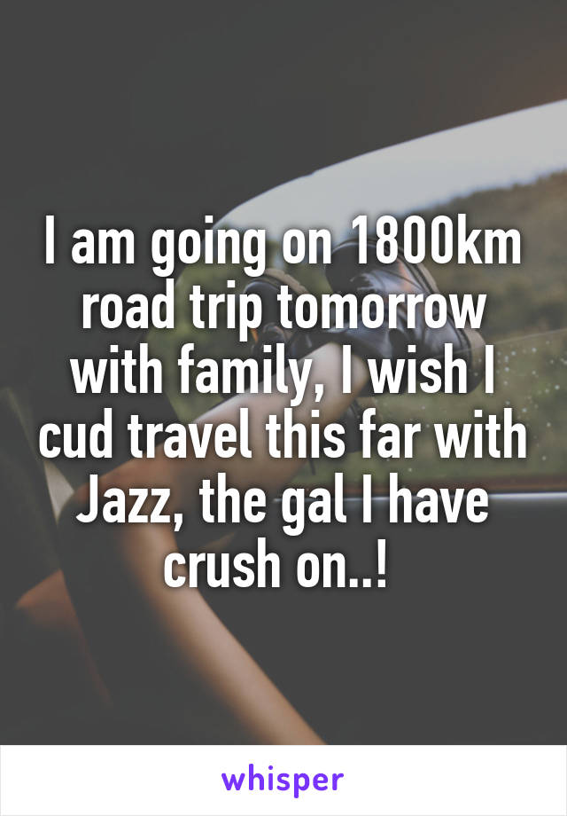 I am going on 1800km road trip tomorrow with family, I wish I cud travel this far with Jazz, the gal I have crush on..! 