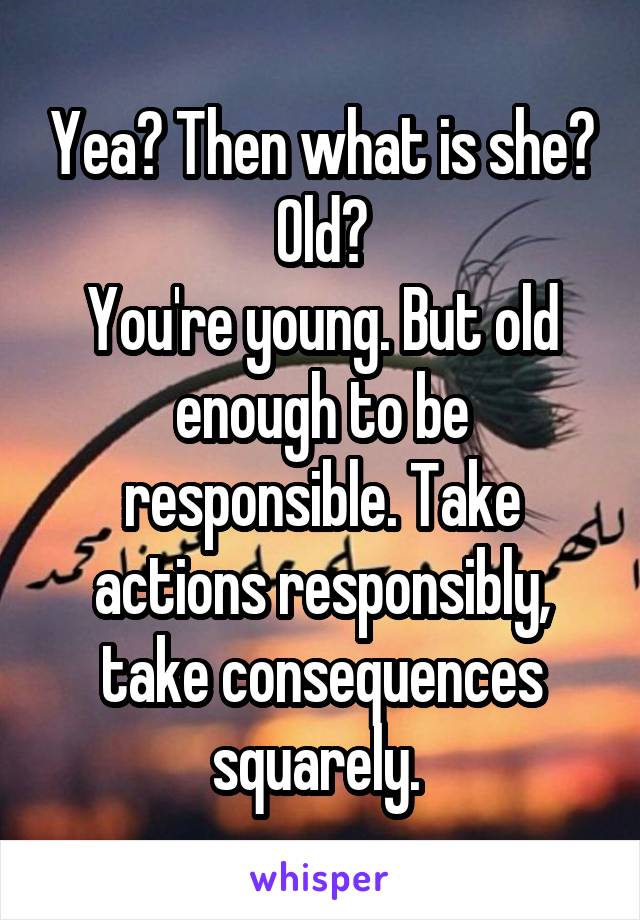 Yea? Then what is she? Old?
You're young. But old enough to be responsible. Take actions responsibly, take consequences squarely. 