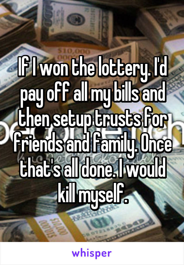 If I won the lottery. I'd pay off all my bills and then setup trusts for friends and family. Once that's all done. I would kill myself.