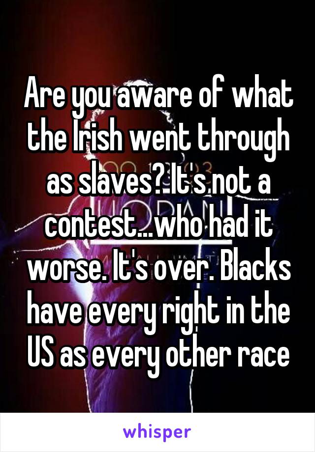 Are you aware of what the Irish went through as slaves? It's not a contest...who had it worse. It's over. Blacks have every right in the US as every other race