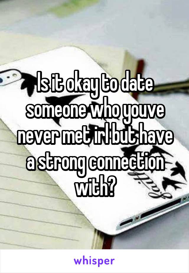 Is it okay to date someone who youve never met irl but have a strong connection with?