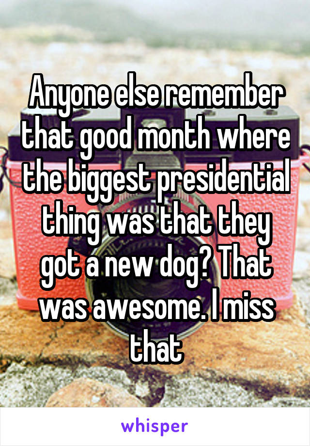 Anyone else remember that good month where the biggest presidential thing was that they got a new dog? That was awesome. I miss that