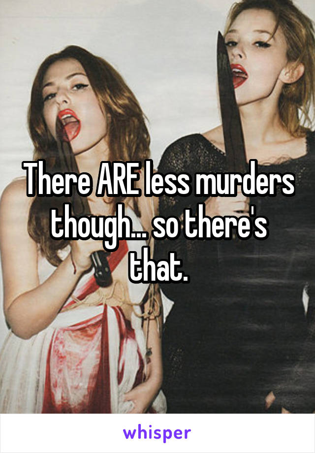 There ARE less murders though... so there's that.