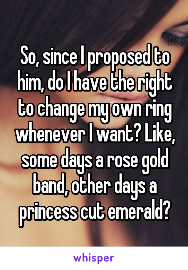 So, since I proposed to him, do I have the right to change my own ring whenever I want? Like, some days a rose gold band, other days a princess cut emerald?