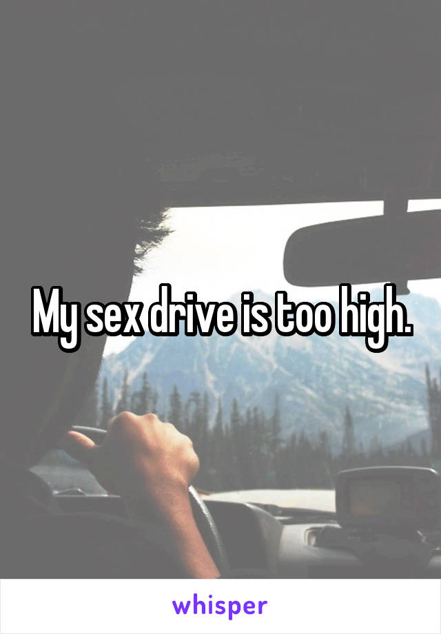 My sex drive is too high.