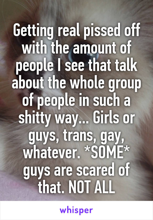 Getting real pissed off with the amount of people I see that talk about the whole group of people in such a shitty way... Girls or guys, trans, gay, whatever. *SOME* guys are scared of that. NOT ALL