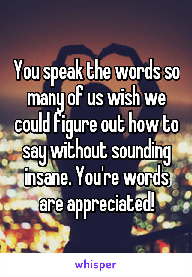 You speak the words so many of us wish we could figure out how to say without sounding insane. You're words are appreciated!