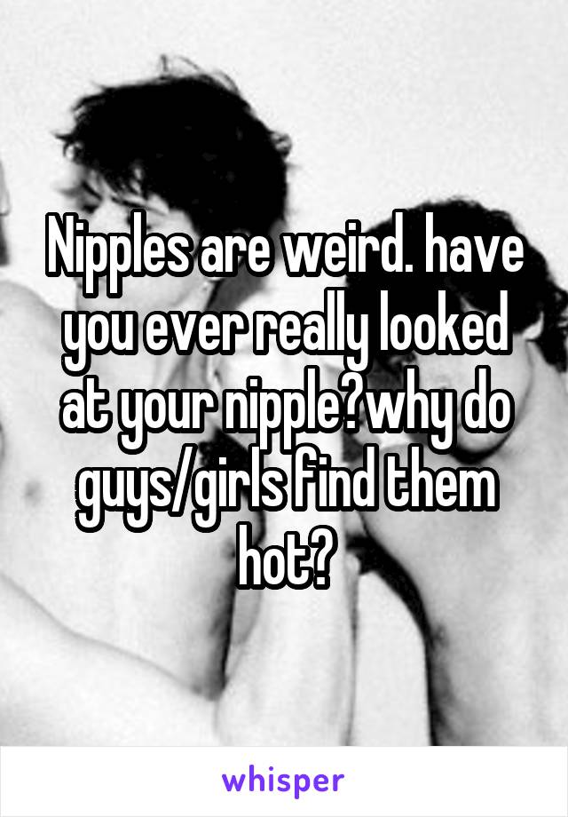 Nipples are weird. have you ever really looked at your nipple?why do guys/girls find them hot?
