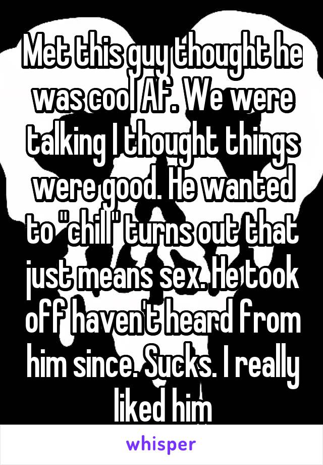 Met this guy thought he was cool Af. We were talking I thought things were good. He wanted to "chill" turns out that just means sex. He took off haven't heard from him since. Sucks. I really liked him