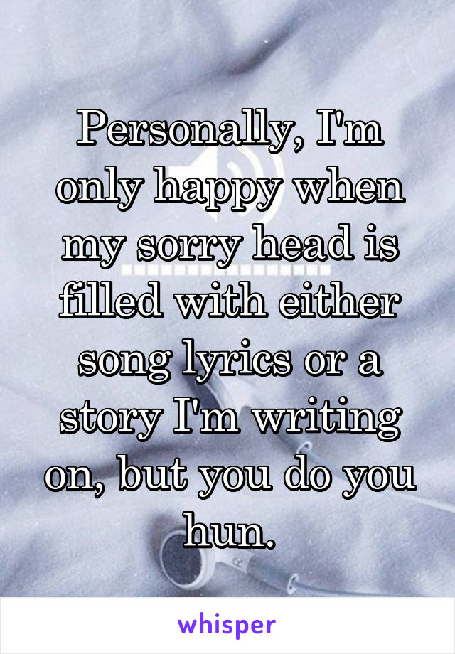 Personally, I'm only happy when my sorry head is filled with either song lyrics or a story I'm writing on, but you do you hun.