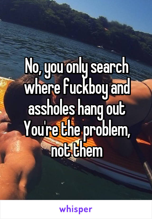 No, you only search where fuckboy and assholes hang out
You're the problem, not them