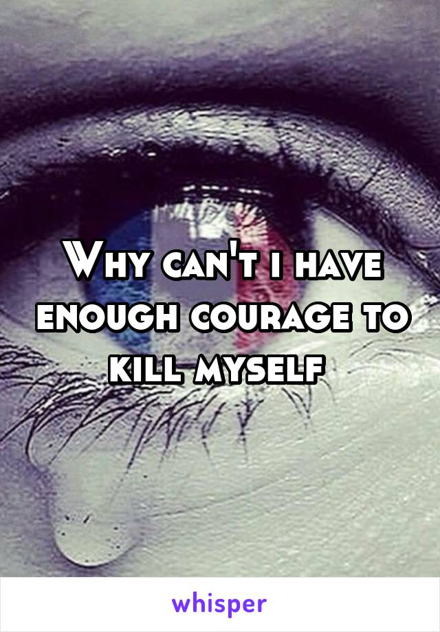 Why can't i have enough courage to kill myself 
