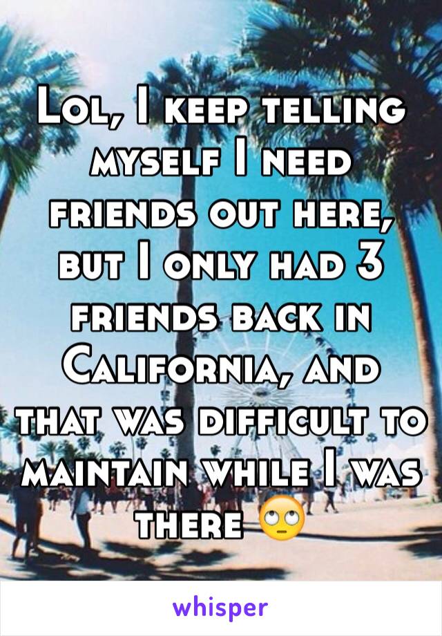 Lol, I keep telling myself I need friends out here, but I only had 3 friends back in California, and that was difficult to maintain while I was there 🙄