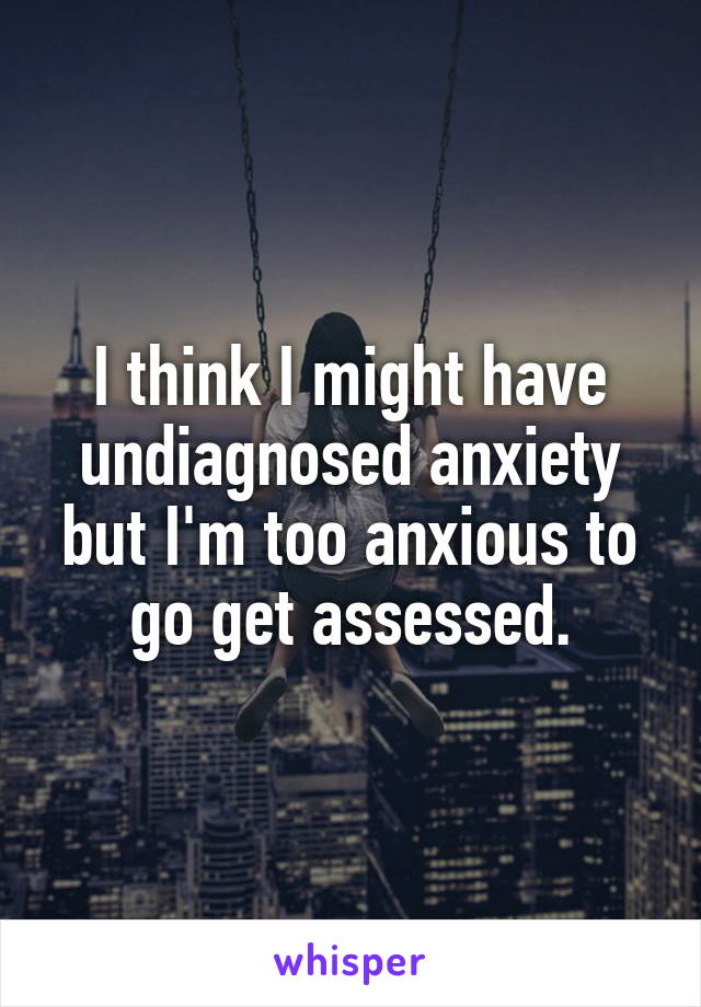 I think I might have undiagnosed anxiety but I'm too anxious to go get assessed.