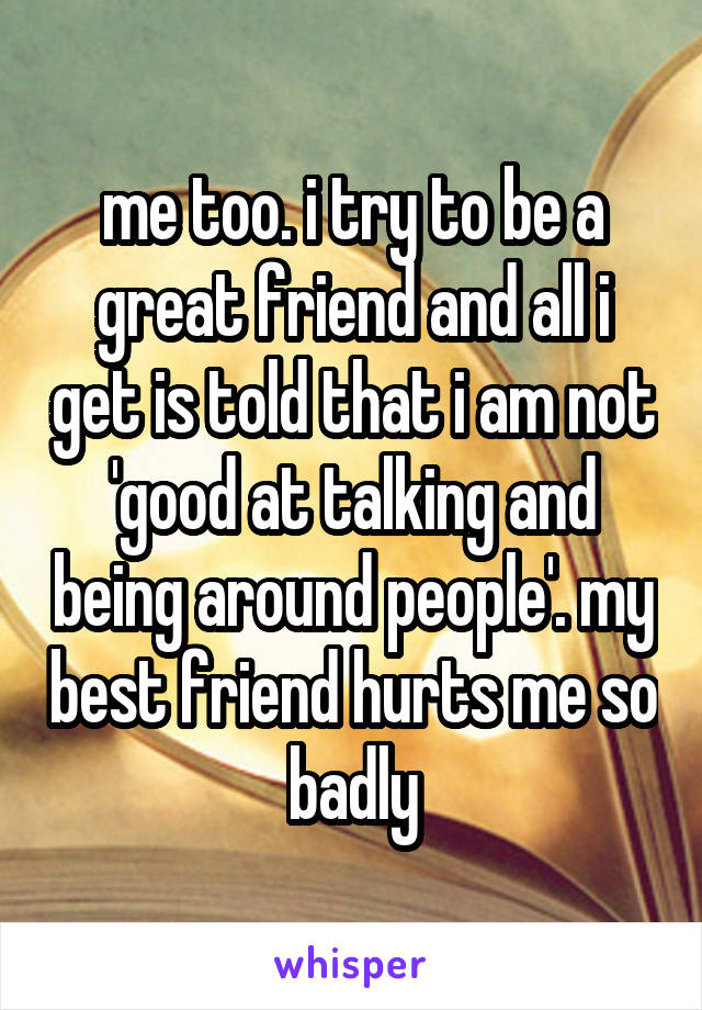 me too. i try to be a great friend and all i get is told that i am not 'good at talking and being around people'. my best friend hurts me so badly
