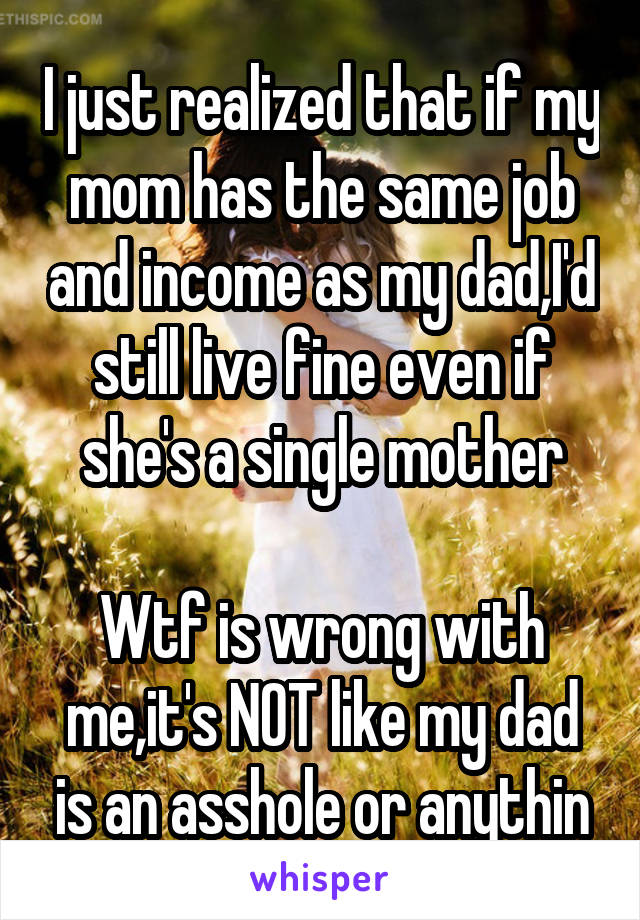 I just realized that if my mom has the same job and income as my dad,I'd still live fine even if she's a single mother

Wtf is wrong with me,it's NOT like my dad is an asshole or anythin
