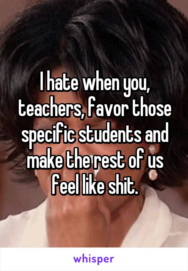I hate when you, teachers, favor those specific students and make the rest of us feel like shit.