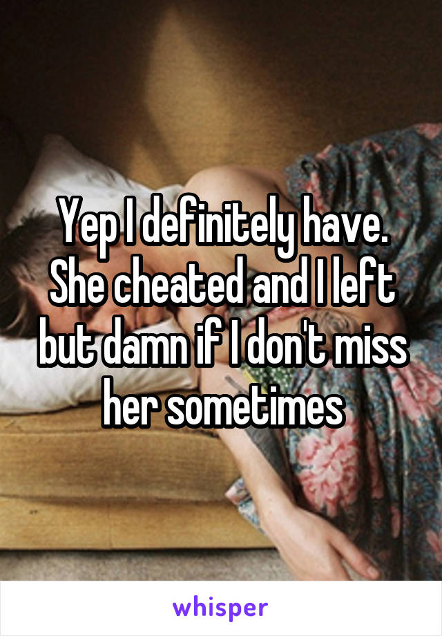 Yep I definitely have. She cheated and I left but damn if I don't miss her sometimes