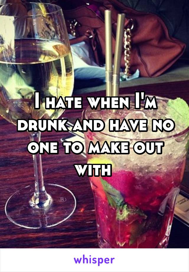 I hate when I'm drunk and have no one to make out with 