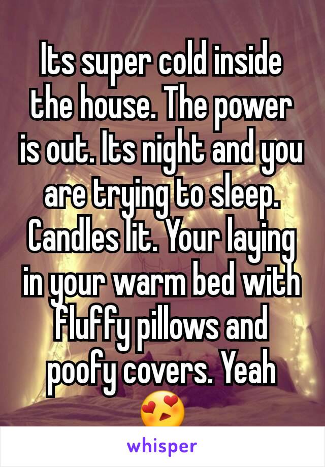 Its super cold inside the house. The power is out. Its night and you are trying to sleep. Candles lit. Your laying in your warm bed with fluffy pillows and poofy covers. Yeah 😍
