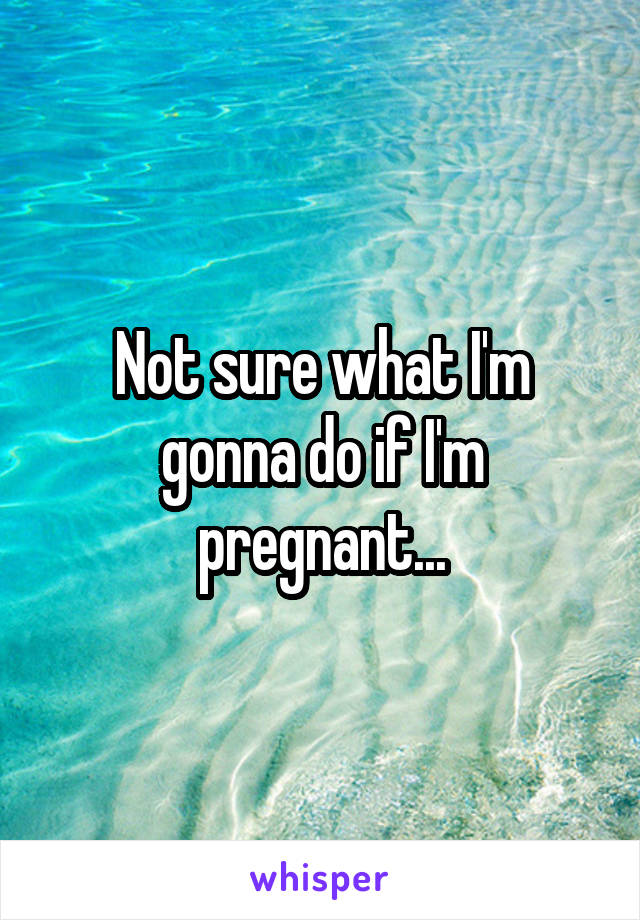 Not sure what I'm gonna do if I'm pregnant...