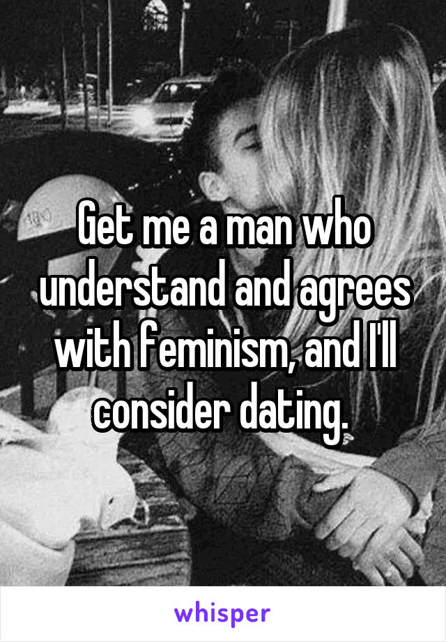Get me a man who understand and agrees with feminism, and I'll consider dating. 