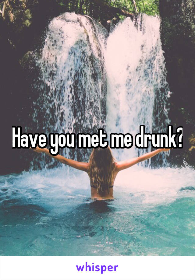 Have you met me drunk?