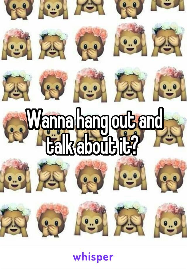 Wanna hang out and talk about it? 