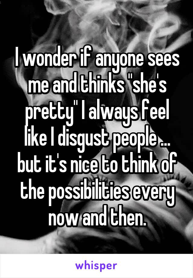I wonder if anyone sees me and thinks "she's pretty" I always feel like I disgust people ... but it's nice to think of the possibilities every now and then.