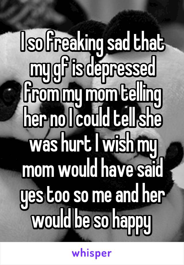 I so freaking sad that my gf is depressed from my mom telling her no I could tell she was hurt I wish my mom would have said yes too so me and her would be so happy 