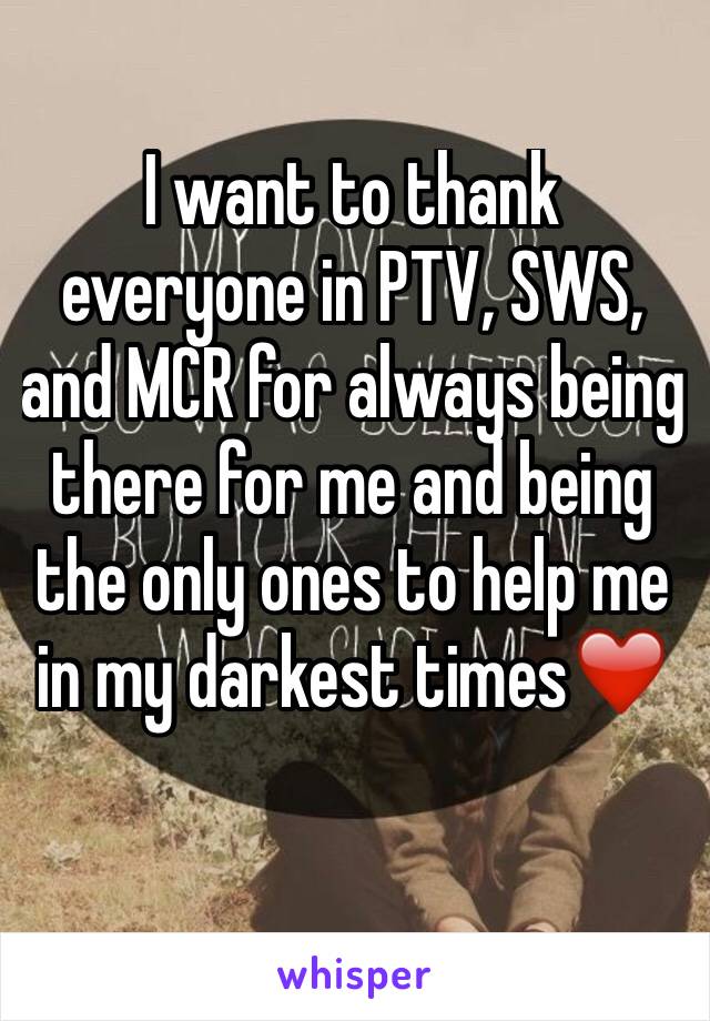 I want to thank everyone in PTV, SWS, and MCR for always being there for me and being the only ones to help me in my darkest times❤️